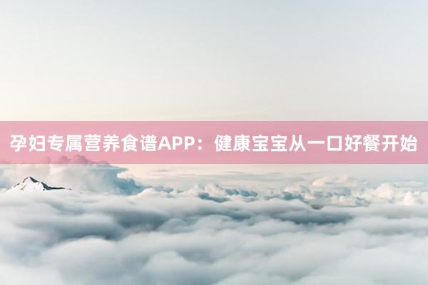 孕妇专属营养食谱APP：健康宝宝从一口好餐开始